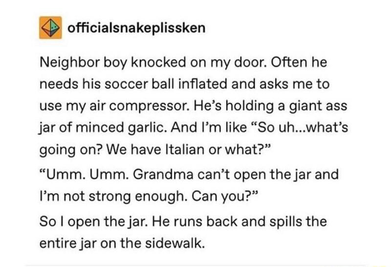 officialsnakeplissken Neighbor boy knocked on my door Often he needs his soccer ball inflated and asks me to use my air compressor Hes holding a giant ass Jar of minced garlic And Im like So uhwhats going on We have ltalian or what Umm Umm Grandma cant open the jar and Pm not strong enough Can you So open the jar He runs back and spills the entire jar on the sidewalk