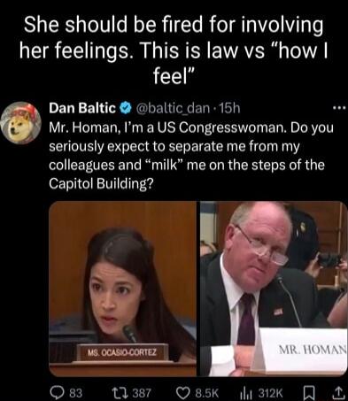 She should be fired for involving her feelings This is law vs how feel Dan Baltic baltic dan 15h Mr Homan Im a US Congresswoman Do you seriously expect to separate me from my colleagues and milk me on the steps of the Capitol Building