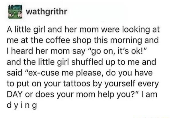 wathgrithr A little girl and her mom were looking at me at the coffee shop this morning and heard her mom say go on its ok and the little girl shuffled up to me and said ex cuse me please do you have to put on your tattoos by yourself every DAY or does your mom help you am dying