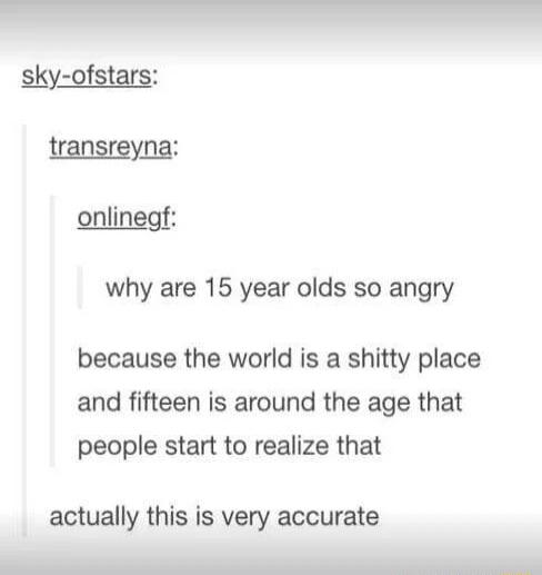 onlinegf why are 15 year olds so angry because the world is a shitty place and fifteen is around the age that people start to realize that actually this is very accurate S e