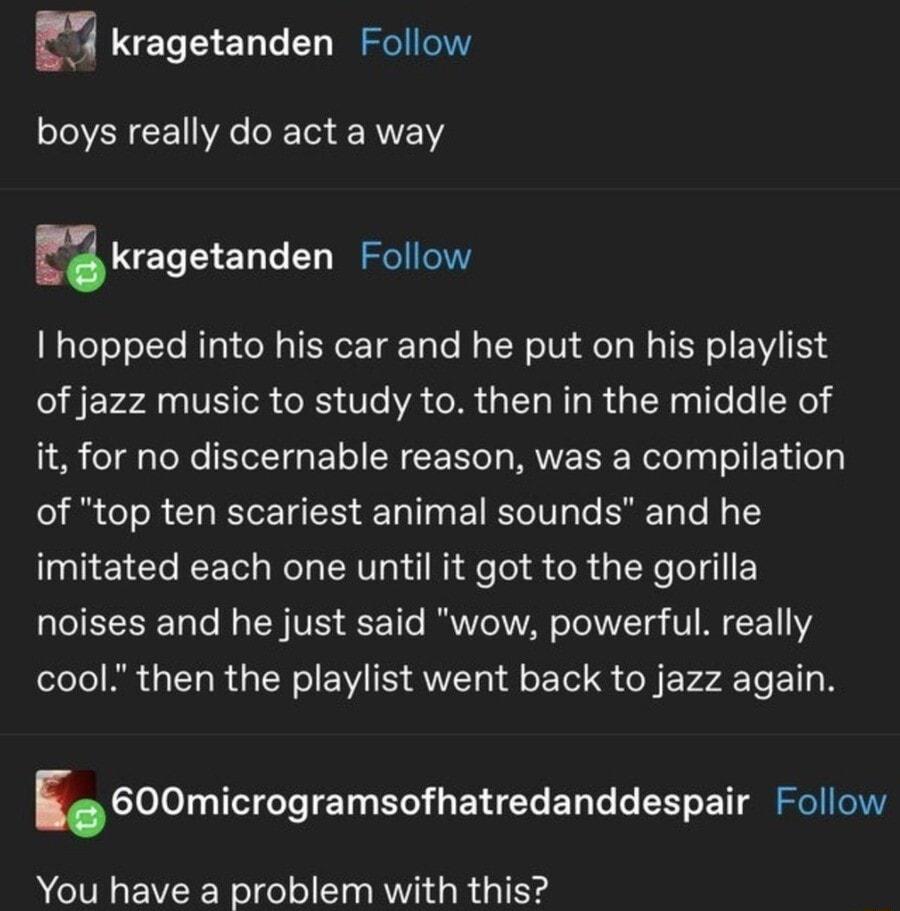 kragetanden Follow boys really do act a way kragetanden Follow I hopped into his car and he put on his playlist of jazz music to study to then in the middle of it for no discernable reason was a compilation of top ten scariest animal sounds and he imitated each one until it got to the gorilla noises and he just said wow powerful really cool then the playlist went back to jazz again i600microgramso