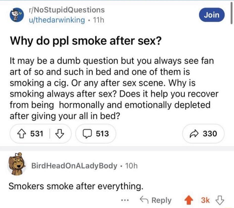 Why do ppl smoke after sex? It may be a dumb question but you always see fan art of so and such in bed and one of them is smoking a cig. Or any after sex scene. Why is smoking after sex? Does it help you recover from being hormonally and emotionally depleted after giving your all in bed?

Smokers smoke after everything.