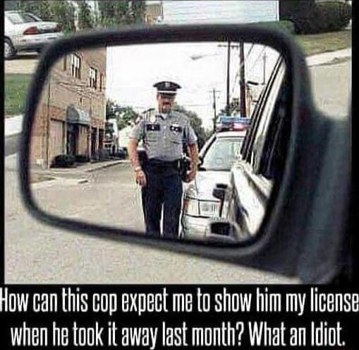How can this cop expect me to Show him my license when he took it away last month What an Idiot