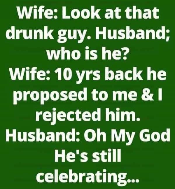 Wife: Look at that drunk guy. Husband: who is he? Wife: 10 yrs back he proposed to me & I rejected him. Husband: Oh My God He's still celebrating...