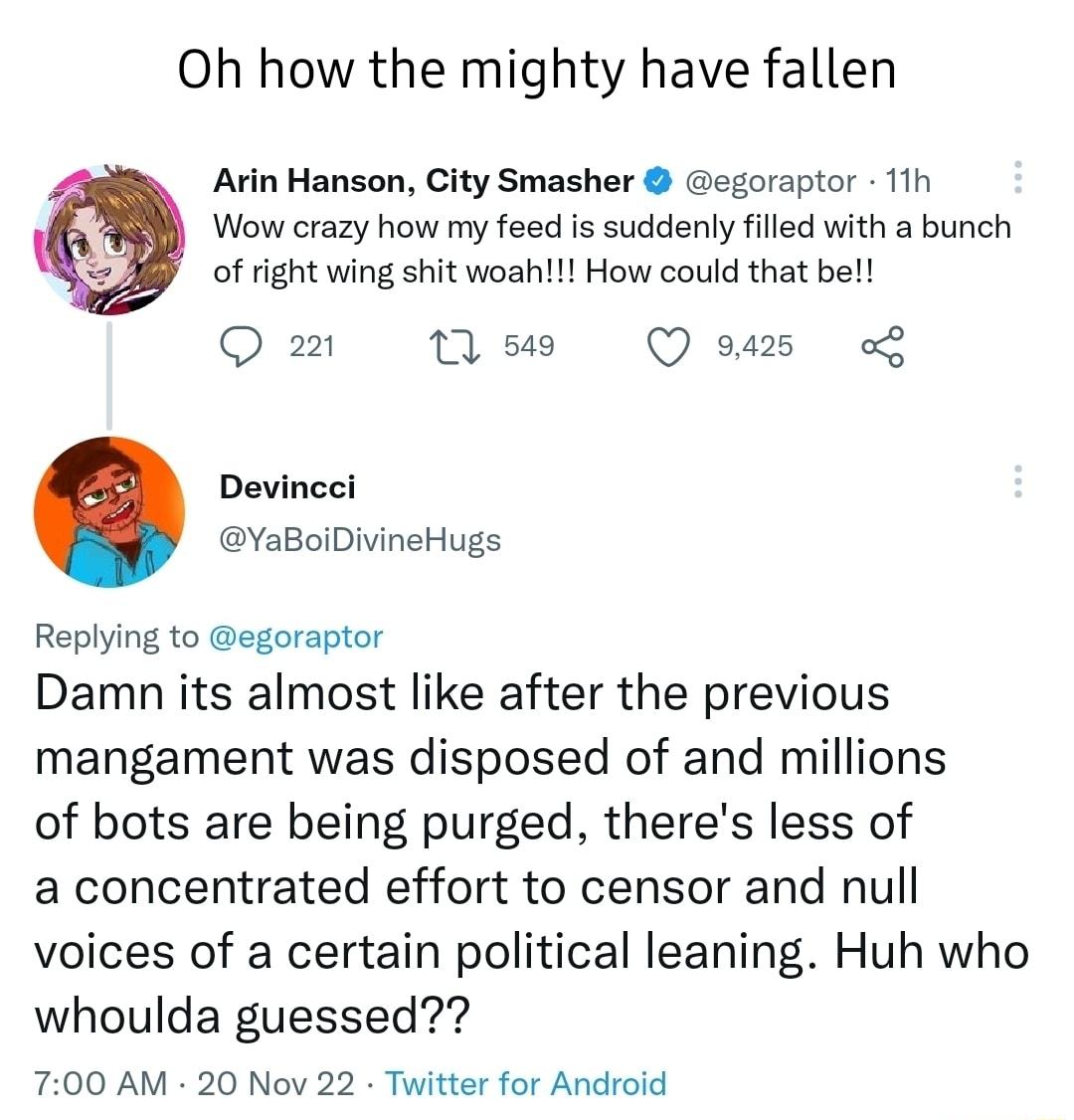 Oh how the mighty have fallen Arin Hanson City Smasher egoraptor 11h Wow crazy how my feed is suddenly filled with a bunch of right wing shit woah How could that be Qo Mss Qo Devincei YaBoiDivineHugs Replying to egoraptor Damn its almost like after the previous mangament was disposed of and millions of bots are being purged theres less of a concentrated effort to censor and null voices of a certai