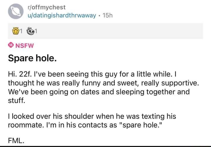 rloffmychest udatingishardthrwaway 15h O NSFW Spare hole Hi 22f Ive been seeing this guy for a little while thought he was really funny and sweet really supportive Weve been going on dates and sleeping together and stuff I looked over his shoulder when he was texting his roommate Im in his contacts as spare hole FML