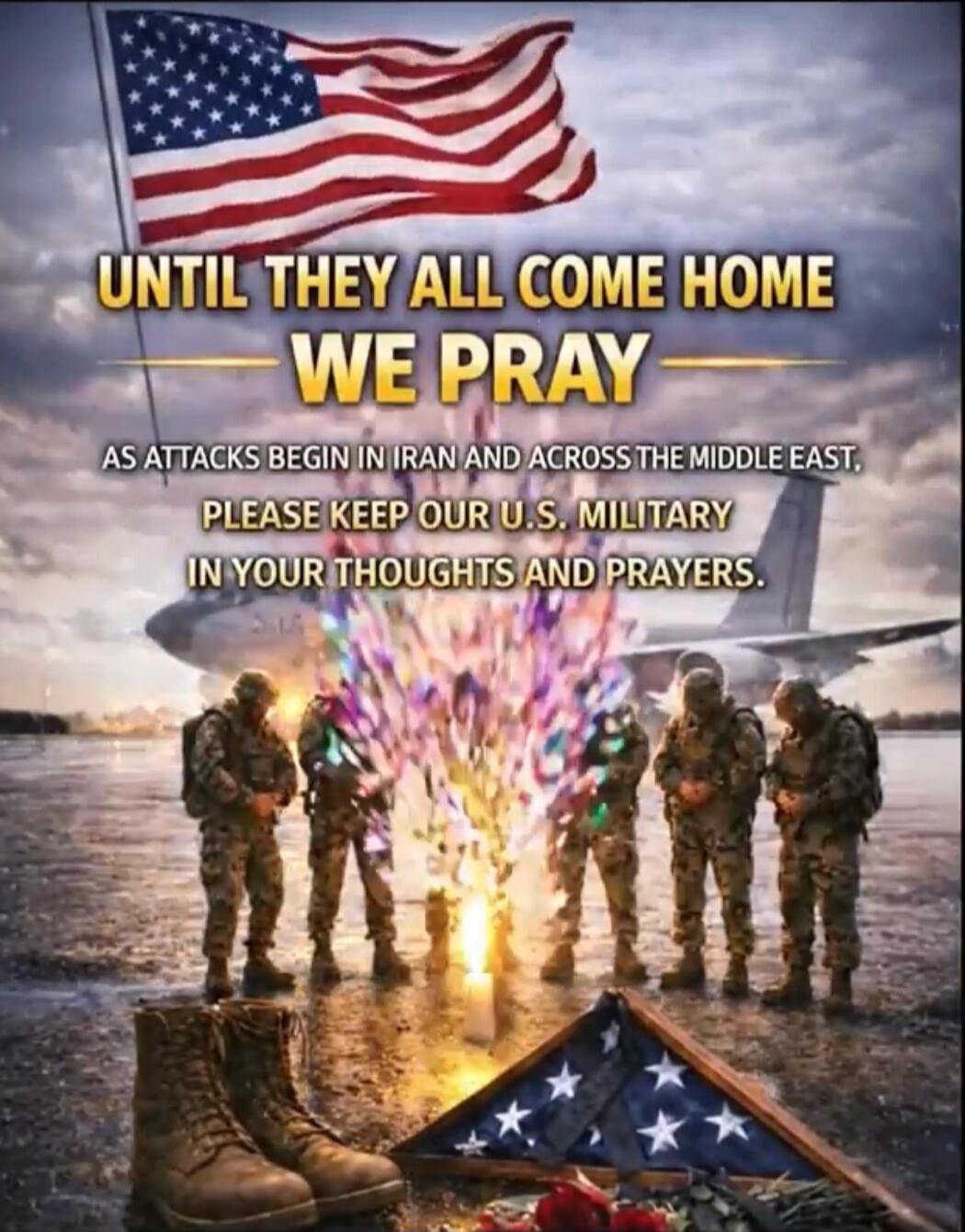 UNTIL THEY ALL COME HOME WE PRAY AS ATTACKS BEGIN IN IRAN AND ACROSS THE MIDDLE EAST, PLEASE KEEP OUR U.S. MILITARY IN YOUR THOUGHTS AND PRAYERS.