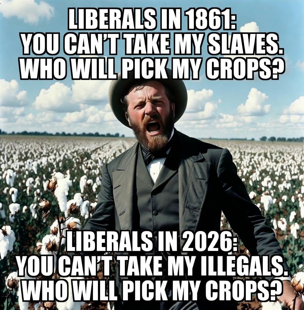 LIBERALS IN 1861: YOU CAN'T TAKE MY SLAVES. WHO WILL PICK MY CROPS? LIBERALS IN 2026: YOU CAN'T TAKE MY ILLEGALS. WHO WILL PICK MY CROPS?