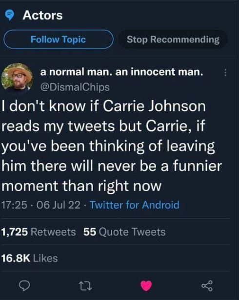 9 Actors __ Follow Topic Stop Recommending anormal man an innocent man v DismalChips dont know if Carrie Johnson reads my tweets but Carrie if youve been thinking of leaving him there will never be a funnier moment than right now 1725 06 Jul 22 Twitter for Android 1725 Retweets 55 Quote Tweets 168K Likes 9 i L 4