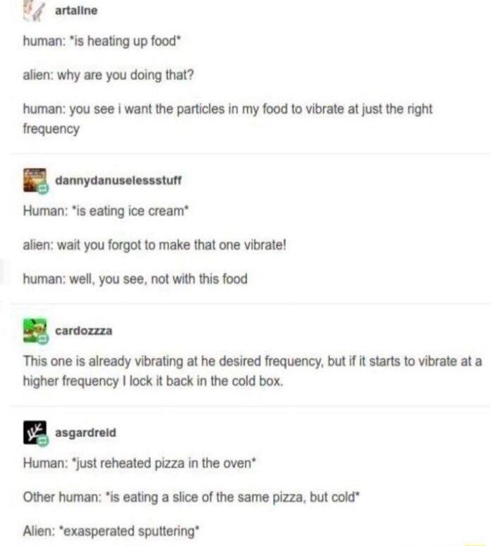 Uy anatne human s heating up food allen why are you doing that human you see want the particies in my food 1o vibrate at just the right frequency Human s eating ice cream allen wait you forgot to make that one vibrate human well you see not with this food B cortorza This one is aiready vibrating at he desired frequency but it startsto vibvale ata higher frequency lock it back n the cold box ssgaro