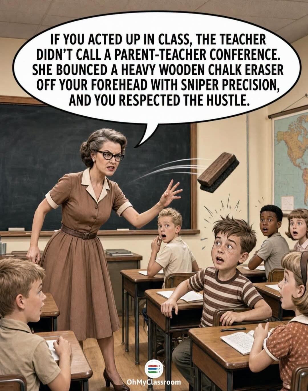 IF YOU ACTED UP IN CLASS, THE TEACHER DIDN'T CALL A PARENT-TEACHER CONFERENCE. SHE BOUNCED A HEAVY WOODEN CHALK ERASER OFF YOUR FOREHEAD WITH SNIPER PRECISION, AND YOU RESPECTED THE HUSTLE.