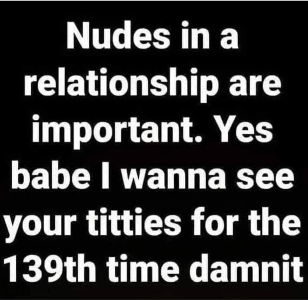 Nudes in a relationship are important. Yes babe I wanna see your titties for the 139th time damnit