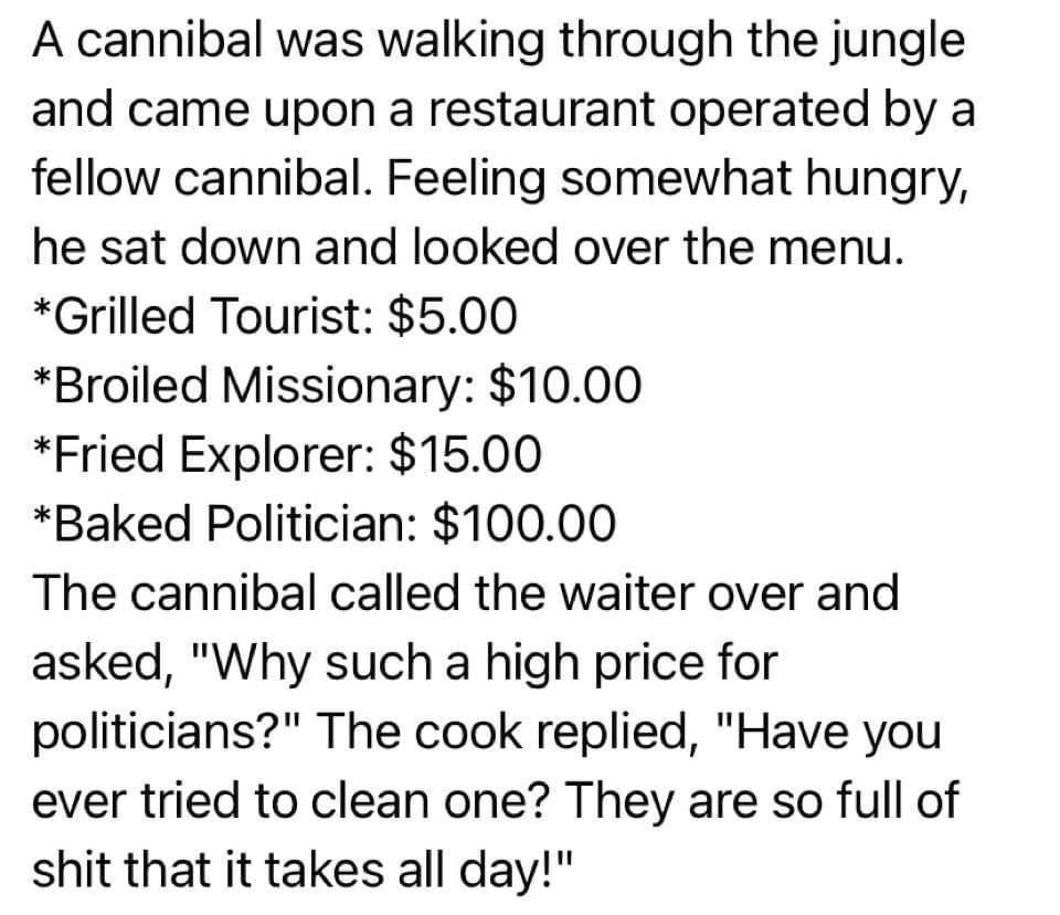 A cannibal was walking through the jungle and came upon a restaurant operated by a fellow cannibal Feeling somewhat hungry he sat down and looked over the menu Grilled Tourist 500 Broiled Missionary 1000 Fried Explorer 1500 Baked Politician 10000 The cannibal called the waiter over and asked Why such a high price for politicians The cook replied Have you ever tried to clean one They are so full of