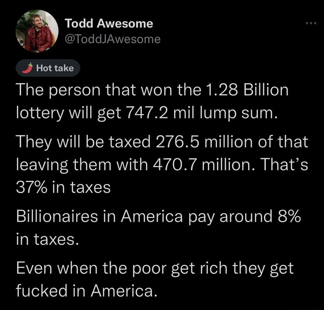 e N 2 ToddAwesome 2 Hot take The person that won the 128 Billion lottery will get 7472 mil lump sum They will be taxed 2765 million of that leaving them with 4707 million Thats IS LR EVES Billionaires in America pay around 8 QRENCEN Even when the poor get rich they get fucked in America