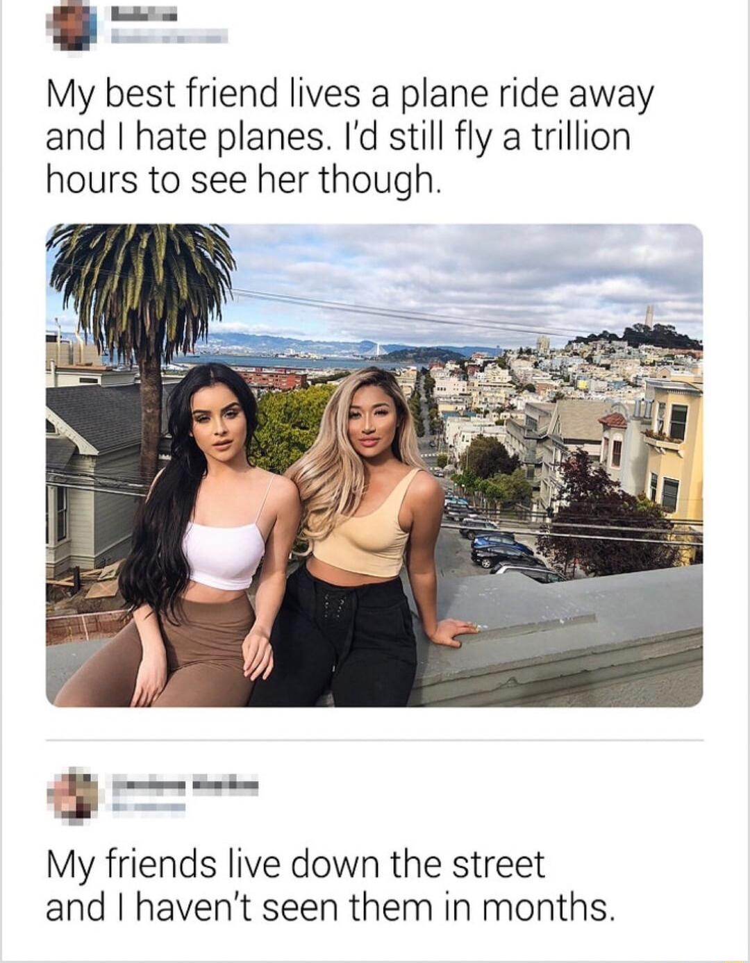 9 My best friend lives a plane ride away and hate planes Id still fly a trillion hours to see her though My friends live down the street and havent seen them in months