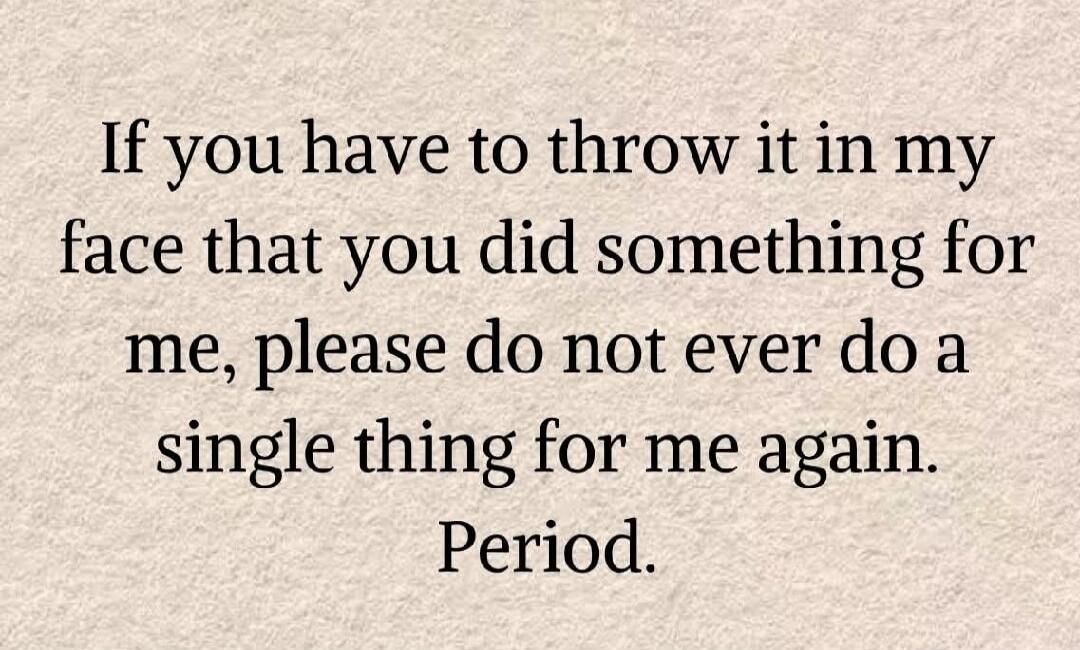 If you have to throw it in my face that you did something for me, please do not ever do a single thing for me again. Period.