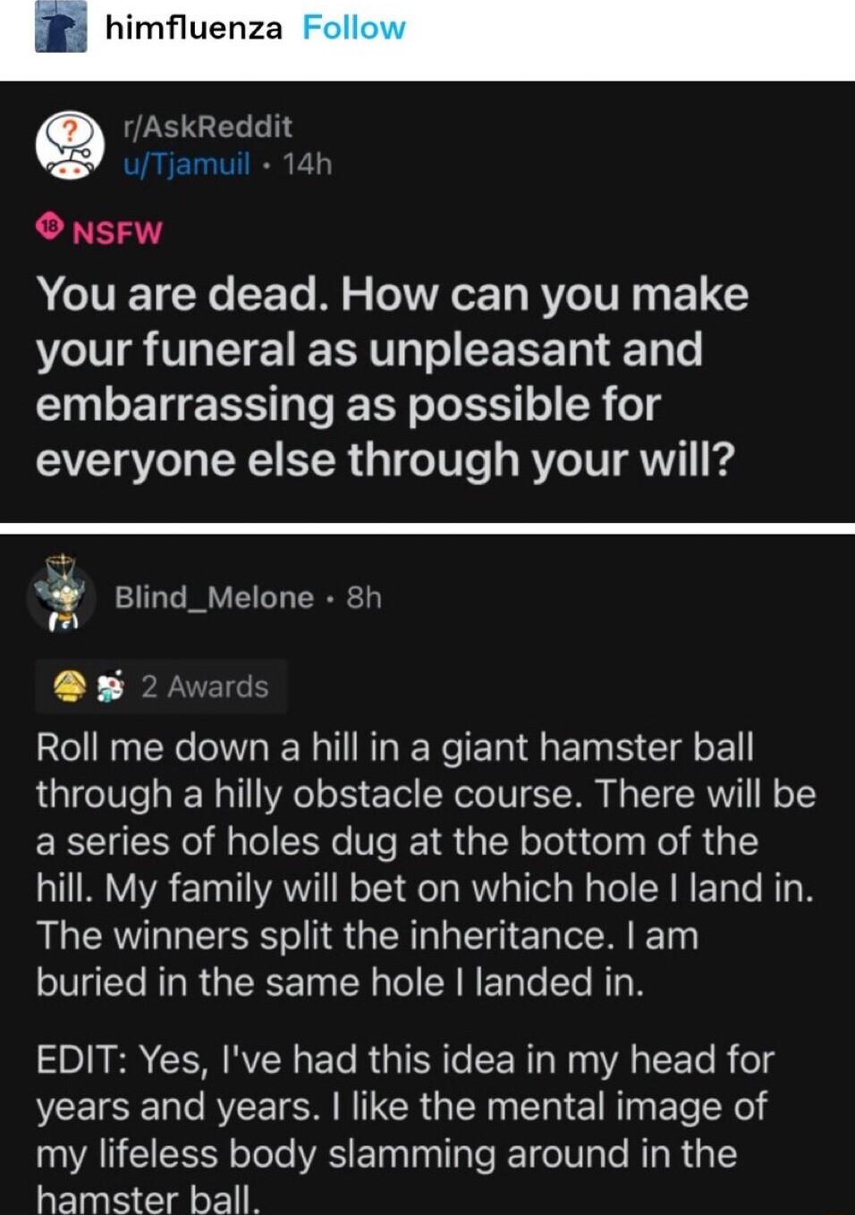 e rAskReddit O NSFW A CIVETCNC S Te B WA T RV TV 1 ETC VLl IR VLT EE RNV T CERET Ty e embarrassing as possible for everyone else through your will P Blind_Melone 8h p 4 i 5 2 Avard 23 N X W IR T R e Re T S ET S Gl o through a hilly obstacle course There will be a series of holes dug at the bottom of the hill My family will bet on which hole land in The winners split the inheritance am buried in th