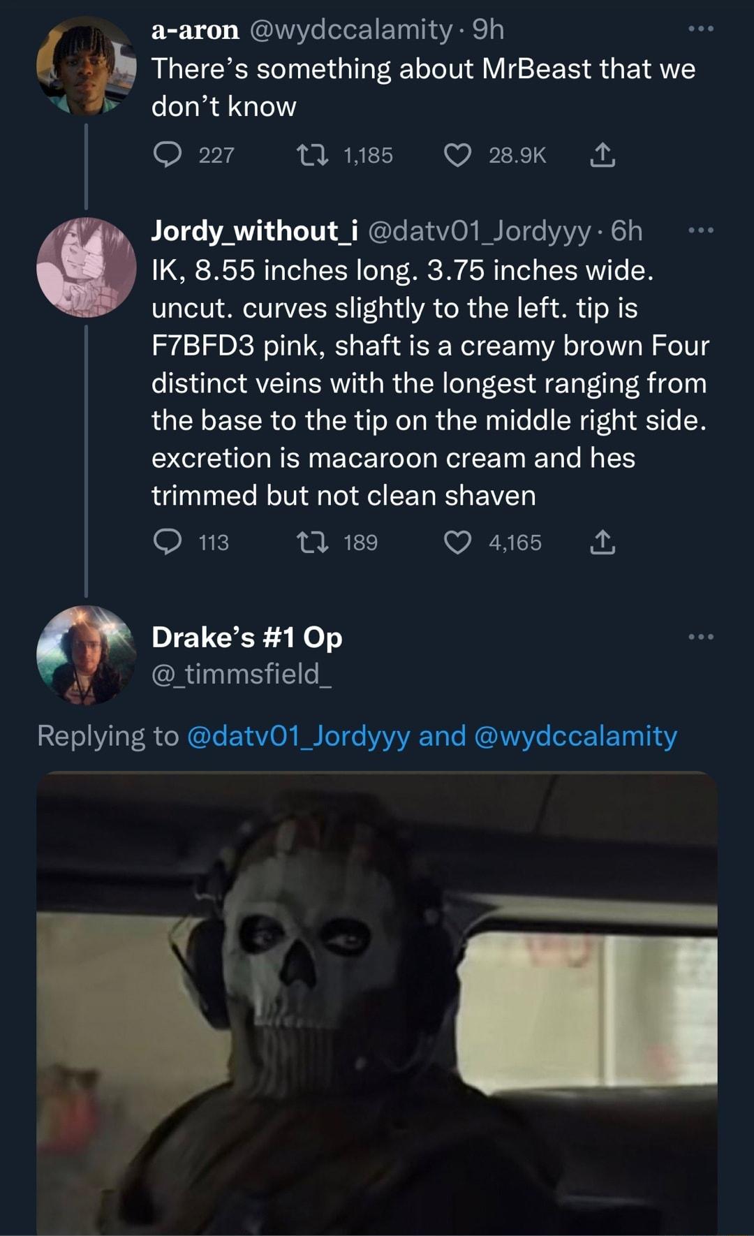 0 a aron wydccalamity 9h Theres something about MrBeast that we dont know Q21 Wuss QWK A Jordy_without_i datvO1 Jordyyy 6h IK 855 inches long 375 inches wide uncut curves slightly to the left tip is F7BFD3 pink shaft is a creamy brown Four distinct veins with the longest ranging from the base to the tip on the middle right side excretion is macaroon cream and hes trimmed but not clean shaven O Wi 