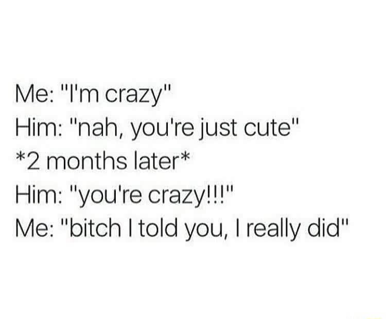 Me Im crazy Him nah youre just cute 2 months later Him youre crazy Me bitch told you really did