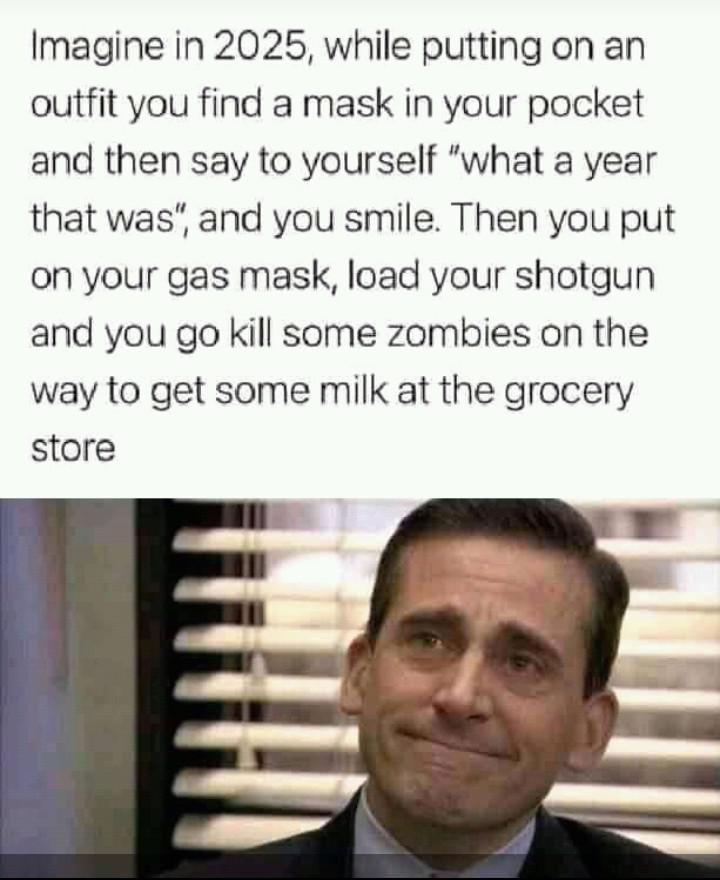 Imagine in 2025 while putting on an outfit you find a mask in your pocket and then say to yourself what a year that was and you smile Then you put on your gas mask load your shotgun and you go kill some zombies on the way to get some milk at the grocery store