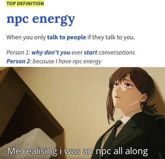 TOP DEFINITION npc energy When you only talk to people if they talk to you Person 1 why dont you ever start conversations Person 2 because have npc energy Melrealising i Waskan npc all along