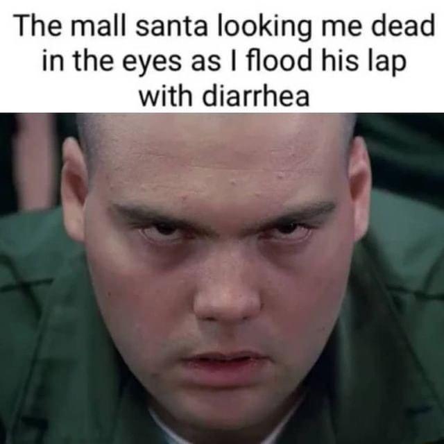 The mall santa looking me dead in the eyes as flood his lap with diarrhea