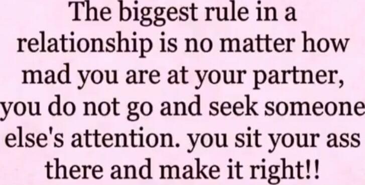 The biggest rule in a relationship is no matter how mad you are at your partner, you do not go and seek someone else's attention. you sit your ass there and make it right!!