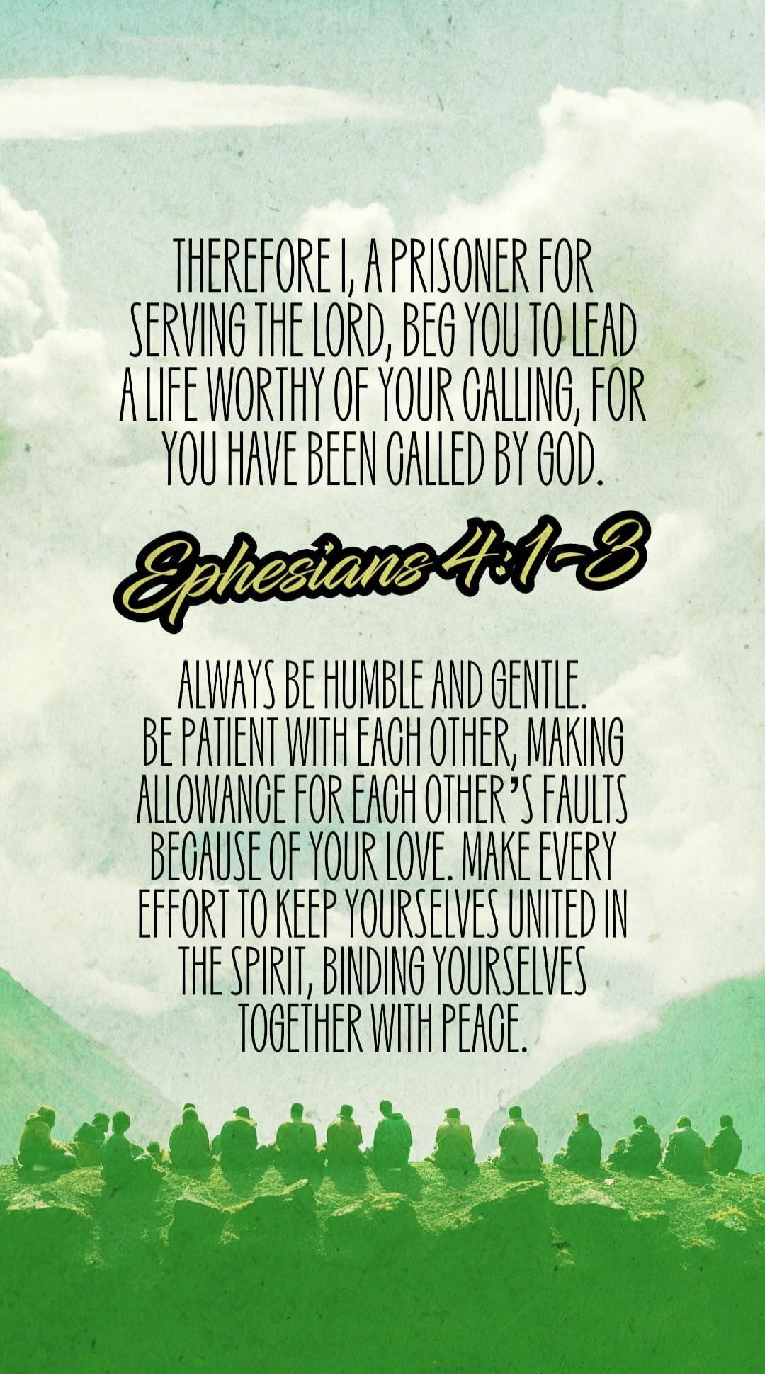 THEREFORE I, A PRISONER FOR SERVING THE LORD, BEG YOU TO LEAD A LIFE WORTHY OF YOUR CALLING, FOR YOU HAVE BEEN CALLED BY GOD. Ephesians 4:1-3. ALWAYS BE HUMBLE AND GENTLE. BE PATIENT WITH EACH OTHER, MAKING ALLOWANCE FOR EACH OTHER'S FAULTS BECAUSE OF YOUR LOVE. MAKE EVERY EFFORT TO KEEP YOURSELVES UNITED IN THE SPIRIT, BINDING YOURSELVES TOGETHER 