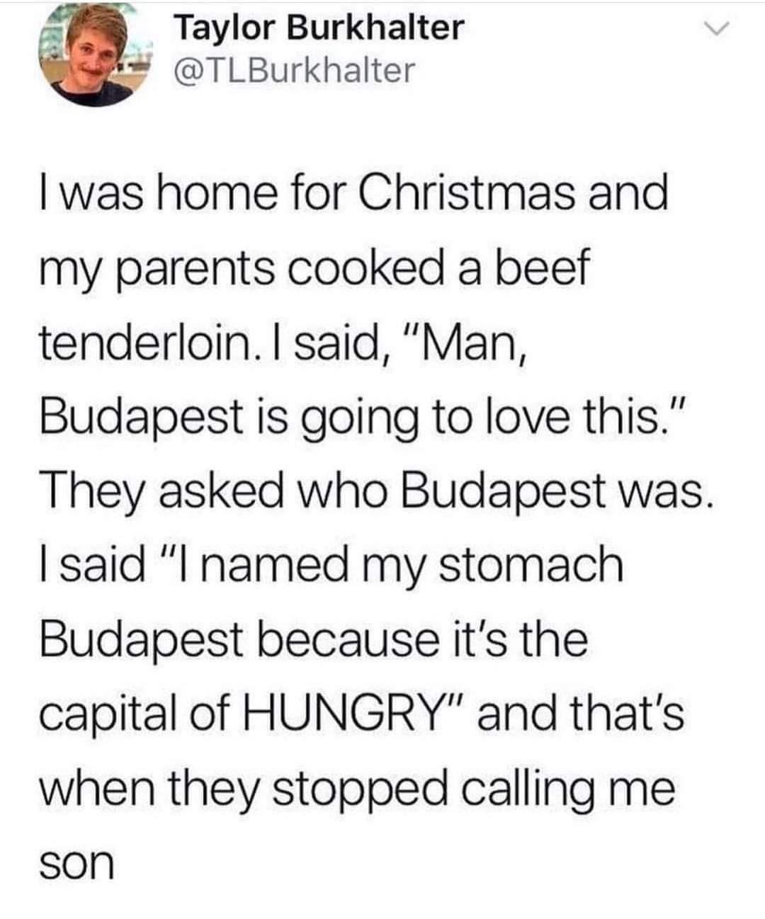 AW Taylor Burkhalter TLBurkhalter was home for Christmas and my parents cooked a beef tenderloin said Man Budapest is going to love this They asked who Budapest was said I named my stomach Budapest because its the capital of HUNGRY and thats when they stopped calling me son