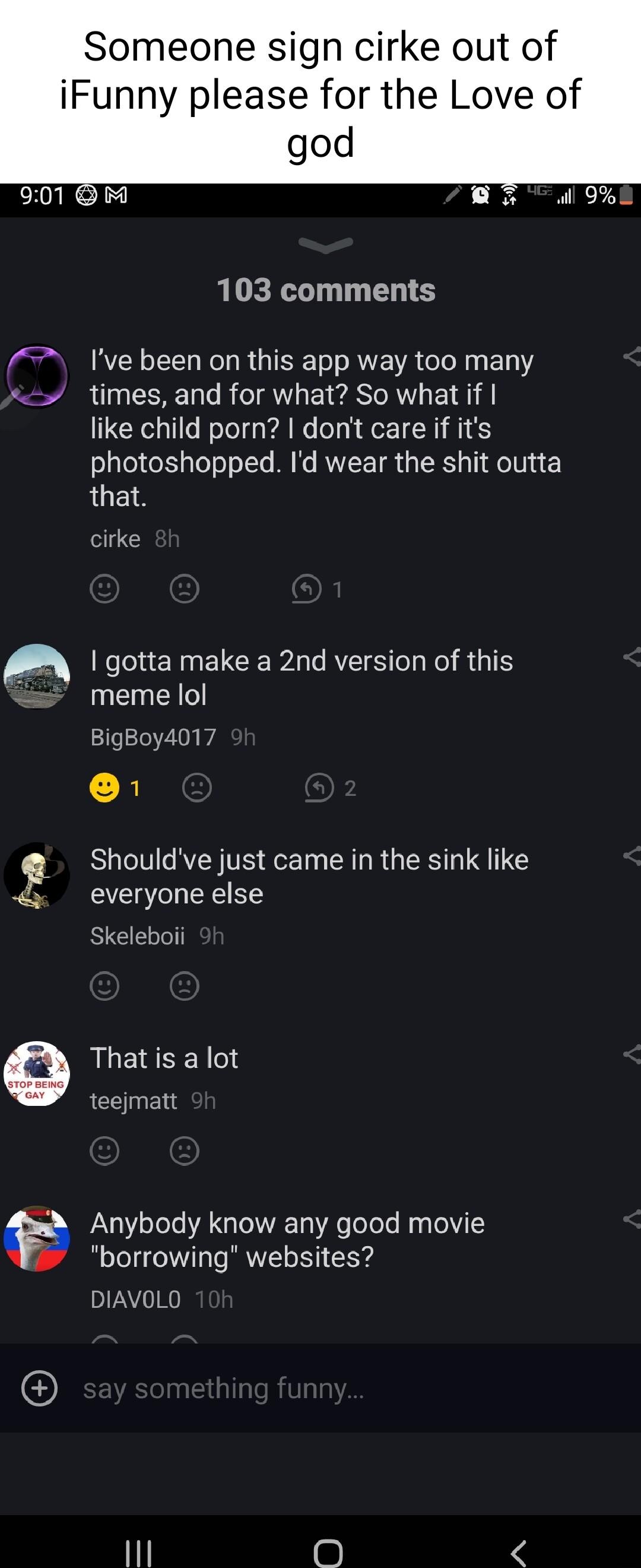 Someone sign cirke out of iFunny please for the Love of god 103 comments Ive been on this app way too many times and for what So what if like child porn dont care if its photoshopped Id wear the shit outta that cirke gotta make a 2nd version of this EYEI BigBoy4017 g Shouldve just came in the sink like everyone else Skeleboii Anybody know any good movie borrowing websites DIAVOLO 6 That is a lot t