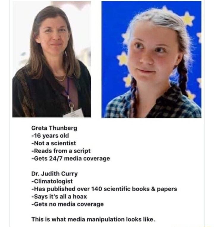 Greta Thunberg 16 years old Not a scientist Reads from a script Gets 247 media coverage Or Judith Curry Climatologist Has published over 140 scientific books papers Says its all a hoax Gets no media coverage This is what media manipulation looks like