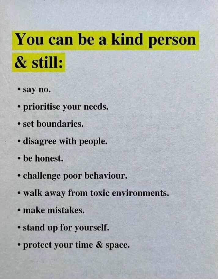 You can be a kind person & still:
• say no.
• prioritise your needs.
• set boundaries.
• disagree with people.
• be honest.
• challenge poor behaviour.
• walk away from toxic environments.
• make mistakes.
• stand up for yourself.
• protect your time & space.