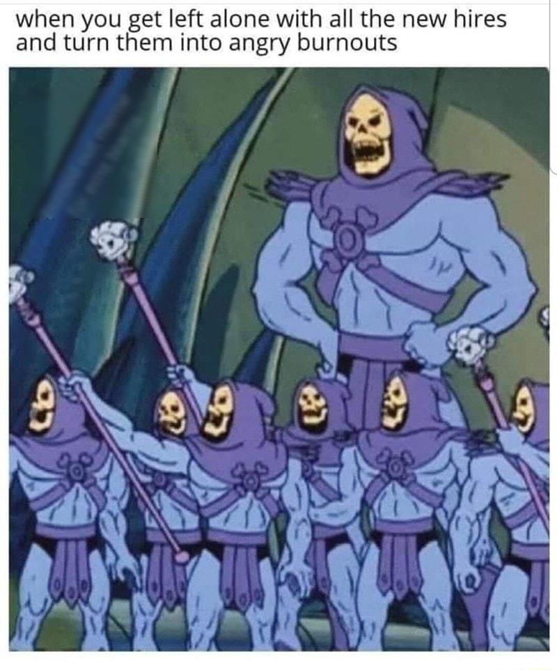 when you get left alone with all the new hires and turn them into angry burnouts