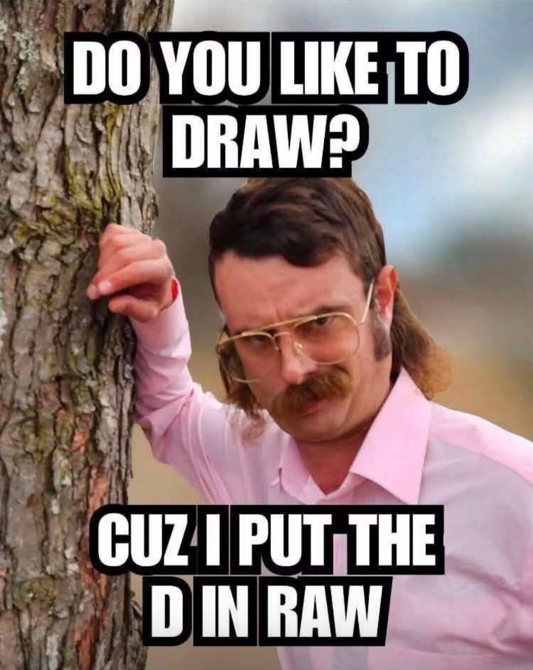 DO YOU LIKE TO DRAW? CUZ I PUT THE D IN RAW