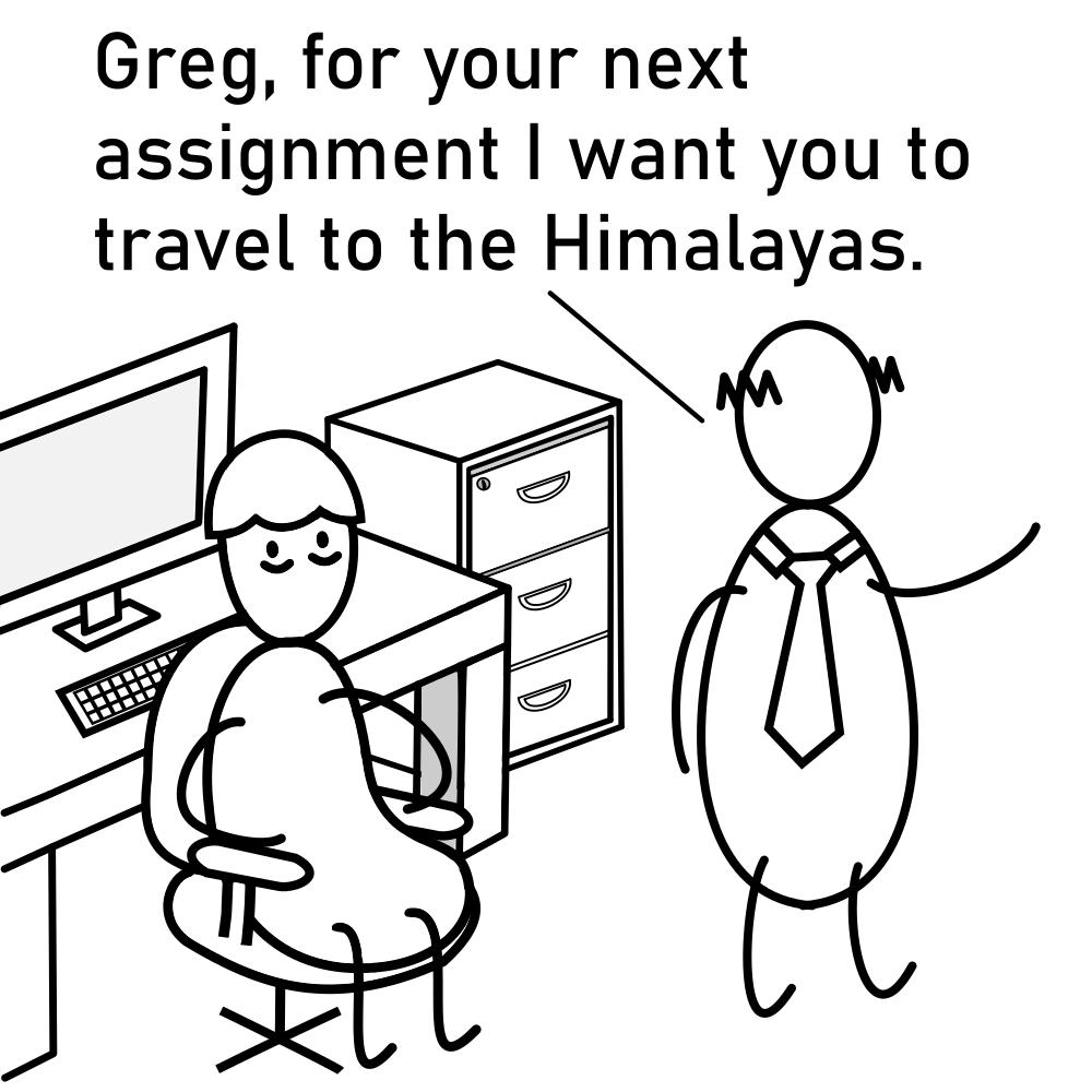 Greg for your next assignment want you to travel to the Himalayas