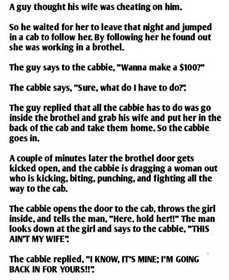 A guy thought his wife was cheating on him. So he waited for her to leave that night and jumped in a cab to follow her. By following her he found out she was working in a brothel. The guy says to the cabbie, 