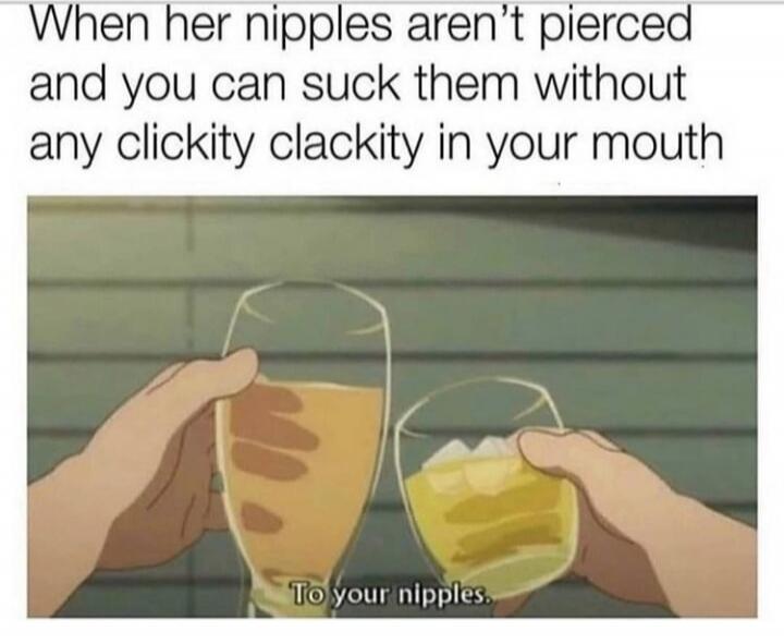 When her nipples aren't pierced and you can suck them without any clickity clackity in your mouth. To your nipples.