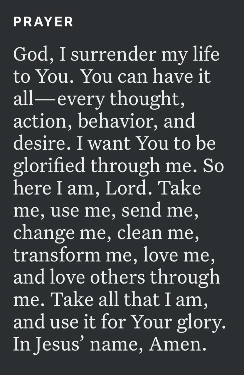PRAYER God, I surrender my life to You. You can have it all—every thought, action, behavior, and desire. I want You to be glorified through me. So here I am, Lord. Take me, use me, send me, change me, clean me, transform me, love me, and love others through me. Take all that I am, and use it for Your glory. In Jesus’ name, Amen.