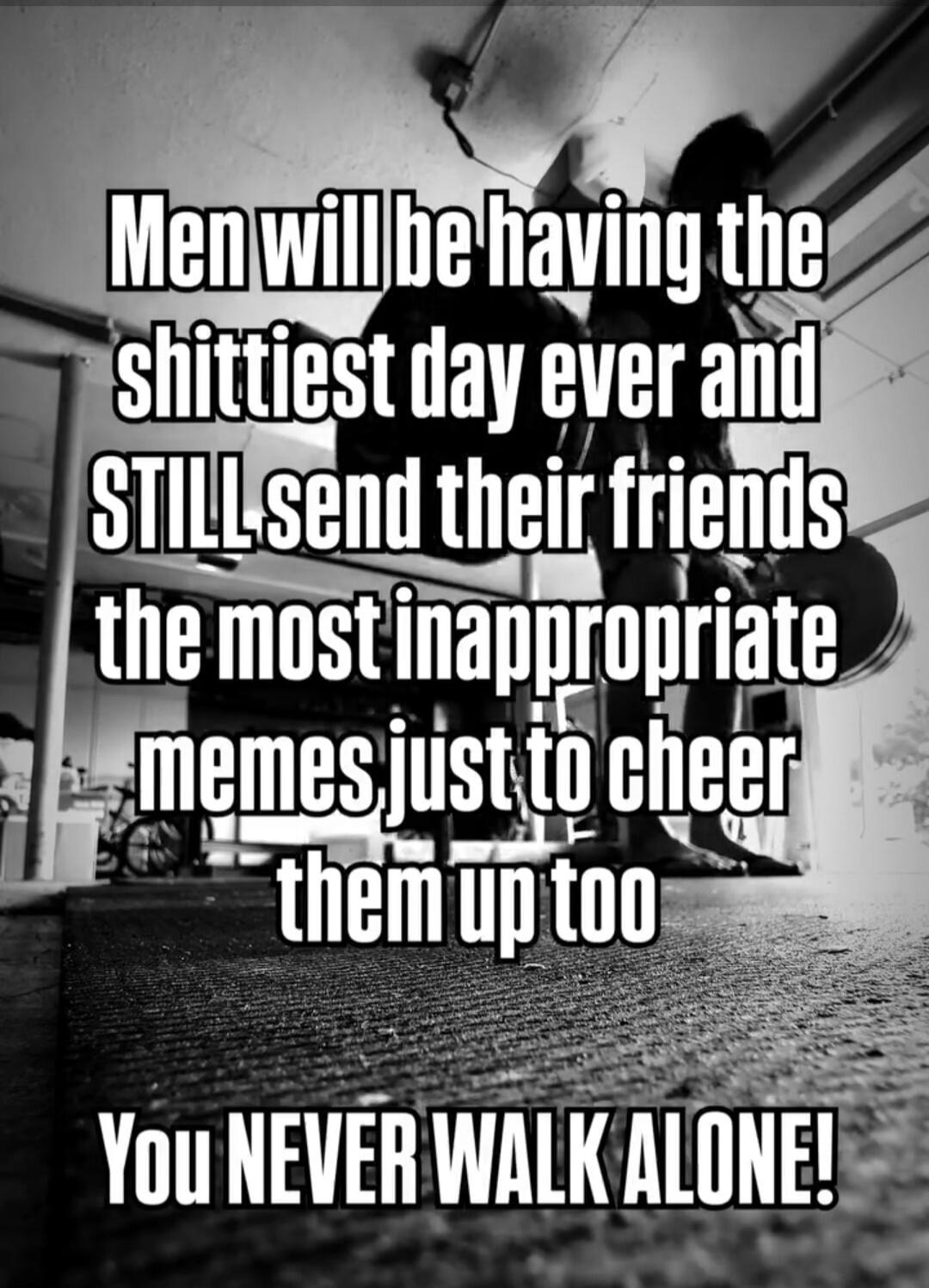 Men will be having the shittiest day ever and STILL send their friends the most inappropriate memes just to cheer them up too. You NEVER WALK ALONE!