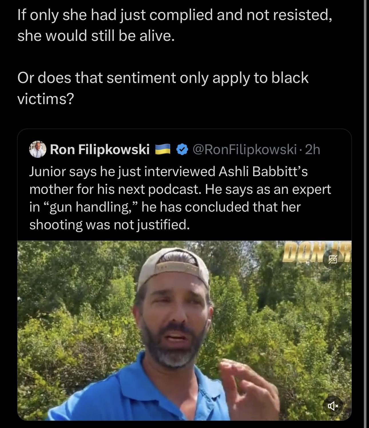 If only she had just complied and not resisted she would still be alive Or does that sentiment only apply to black victims Ron Filipkowski RonFilipkowski 2h Junior says he just interviewed Ashli Babbitts mother for his next podcast He says as an expert in gun handling he has concluded that her shooting was not justified