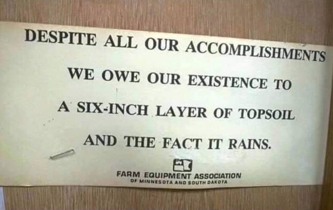 DESPITE ALL OUR ACCOMPLISHME WE OWE Our EXISTENCE TO A SIX INCH LAYER OF TOPSOIL AND THE FACT IT RAINS