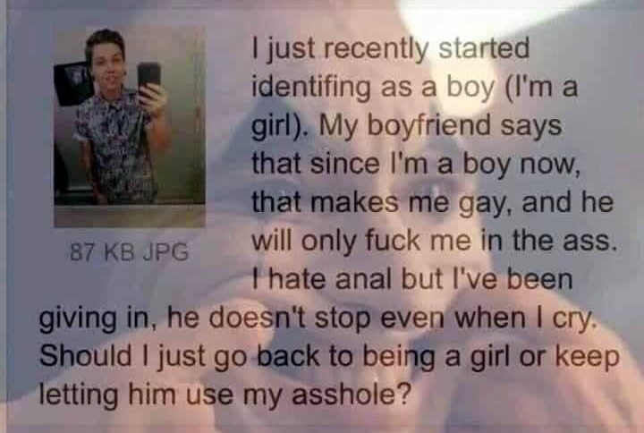 Anonymous 041219Fri0415 just recently started identifing as a ma girl My boyfriend says that since Im a boy now that makes me gay and he g7ka pe Wil only fuck me in the ass thate anal but Ive been giving in he doesnt stop even when cry Should just go back to being a girl or keep letting him use my asshole 18 Replies 2 Images View Thread