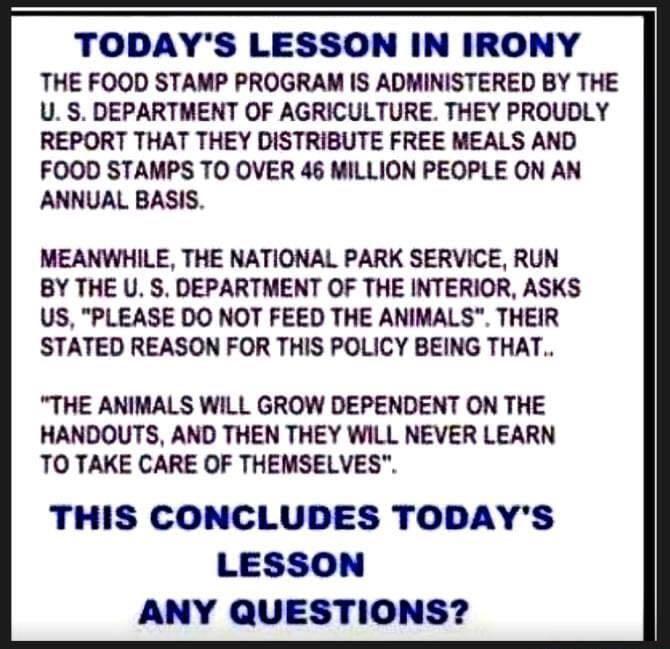 TODAYS LESSON IN IRONY THE FOOD STAMP PROGRAM IS ADMINISTERED BY THE U S DEPARTMENT OF AGRICULTURE THEY PROUDLY REPORT THAT THEY DISTRIBUTE FREE MEALS AND FOOD STAMPS TO OVER 46 MILLION PEOPLE ON AN ANNUAL BASIS MEANWHILE THE NATIONAL PARK SERVICE RUN BY THE U S DEPARTMENT OF THE INTERIOR ASKS US PLEASE DO NOT FEED THE ANIMALS THEIR STATED REASON FOR THIS POLICY BEING THAT THE ANIMALS WILL GROW DE