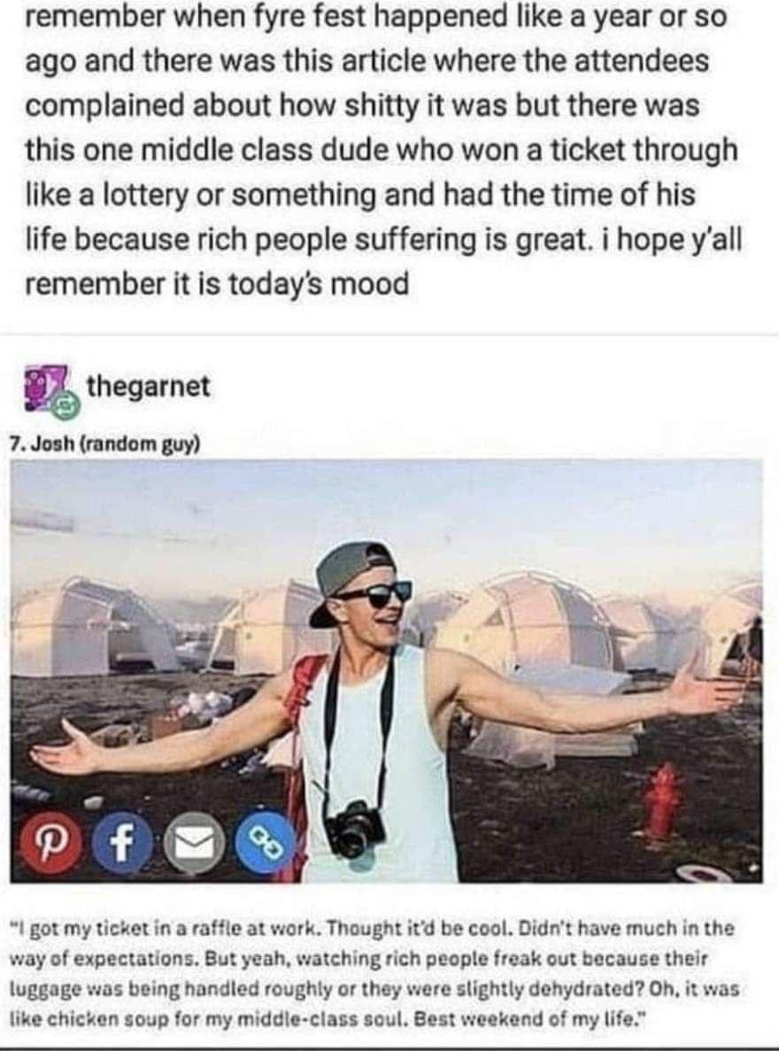remember when fyre fest happened like a year or so ago and there was this article where the attendees complained about how shitty it was but there was this one middle class dude who won a ticket through like a lottery or something and had the time of his life because rich people suffering is great i hope yall remember it is todays mood thegarnet 7 Josh random guy I got my ticket in a raffle at wor
