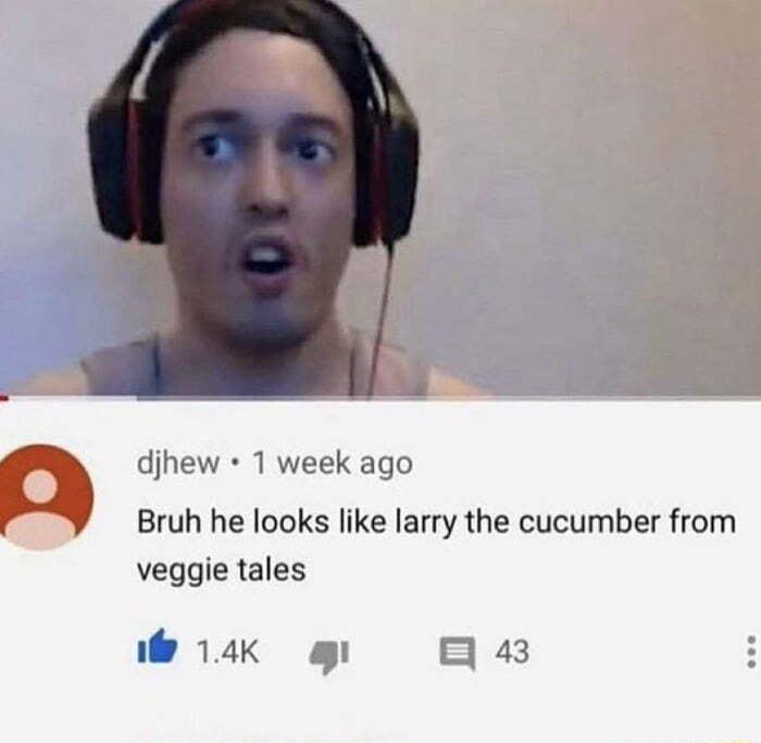 djhew 1 week ago Bruh he looks like larry the cucumber from veggie tales L BRI g 43