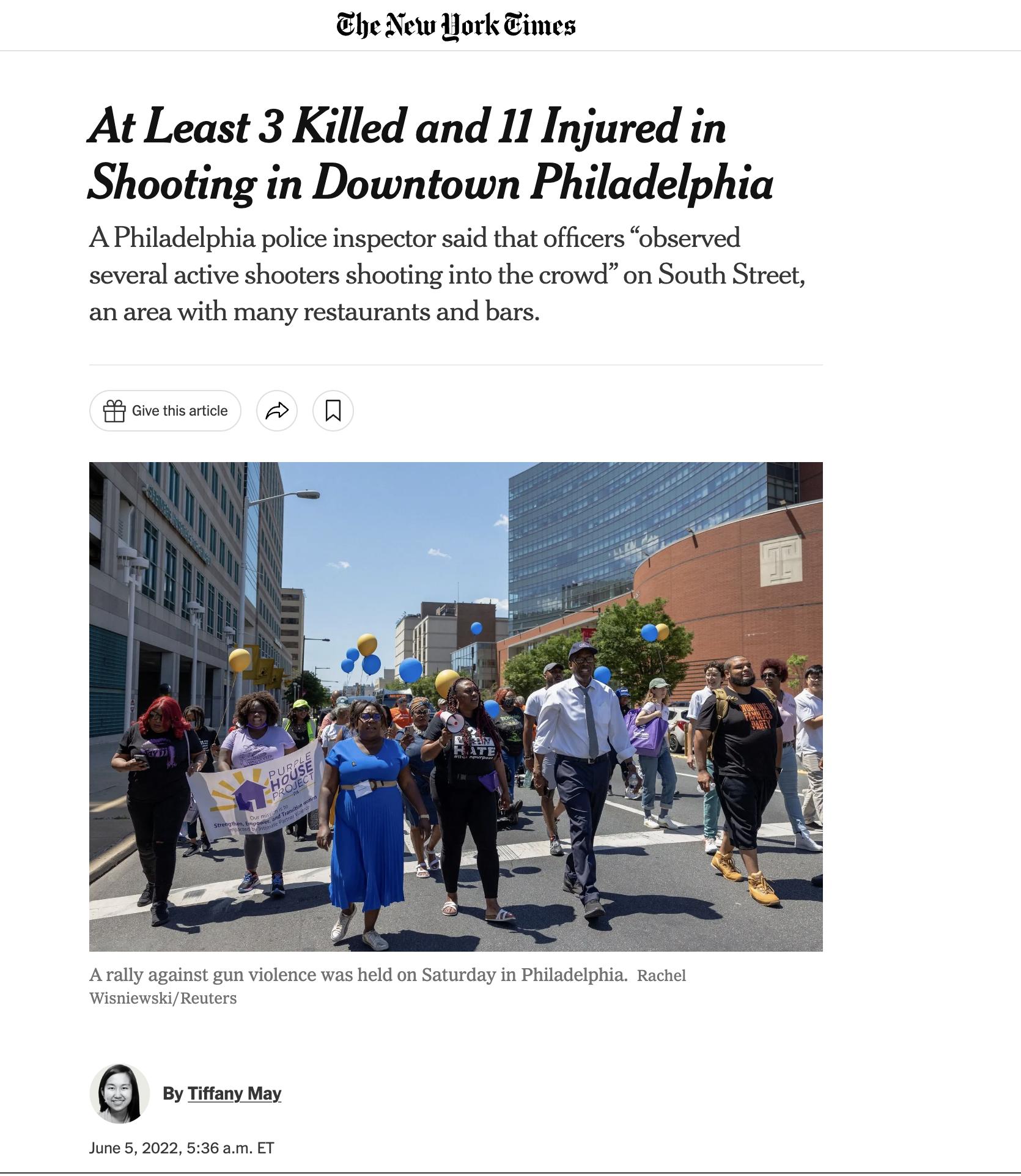 he New Hork Eimes At Least 3 Killed and 11 Injured in Shooting in Downtown Philadelphia A Philadelphia police inspector said that officers observed several active shooters shooting into the crowd on South Street an area with many restaurants and bars E Give this article A N A rally against gun violence was held on Saturday in Philadelphia Rachel WisniewskiReuters By Tiffany May June 5 2022 536 am 