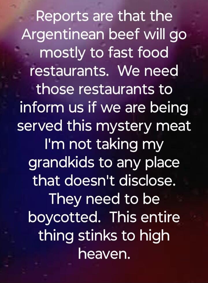 Reports are that the Argentinean beef will go mostly to fast food restaurants. We need those restaurants to inform us if we are being served this mystery meat I'm not taking my grandkids to any place that doesn't disclose. They need to be boycotted. This entire thing stinks to high heaven.