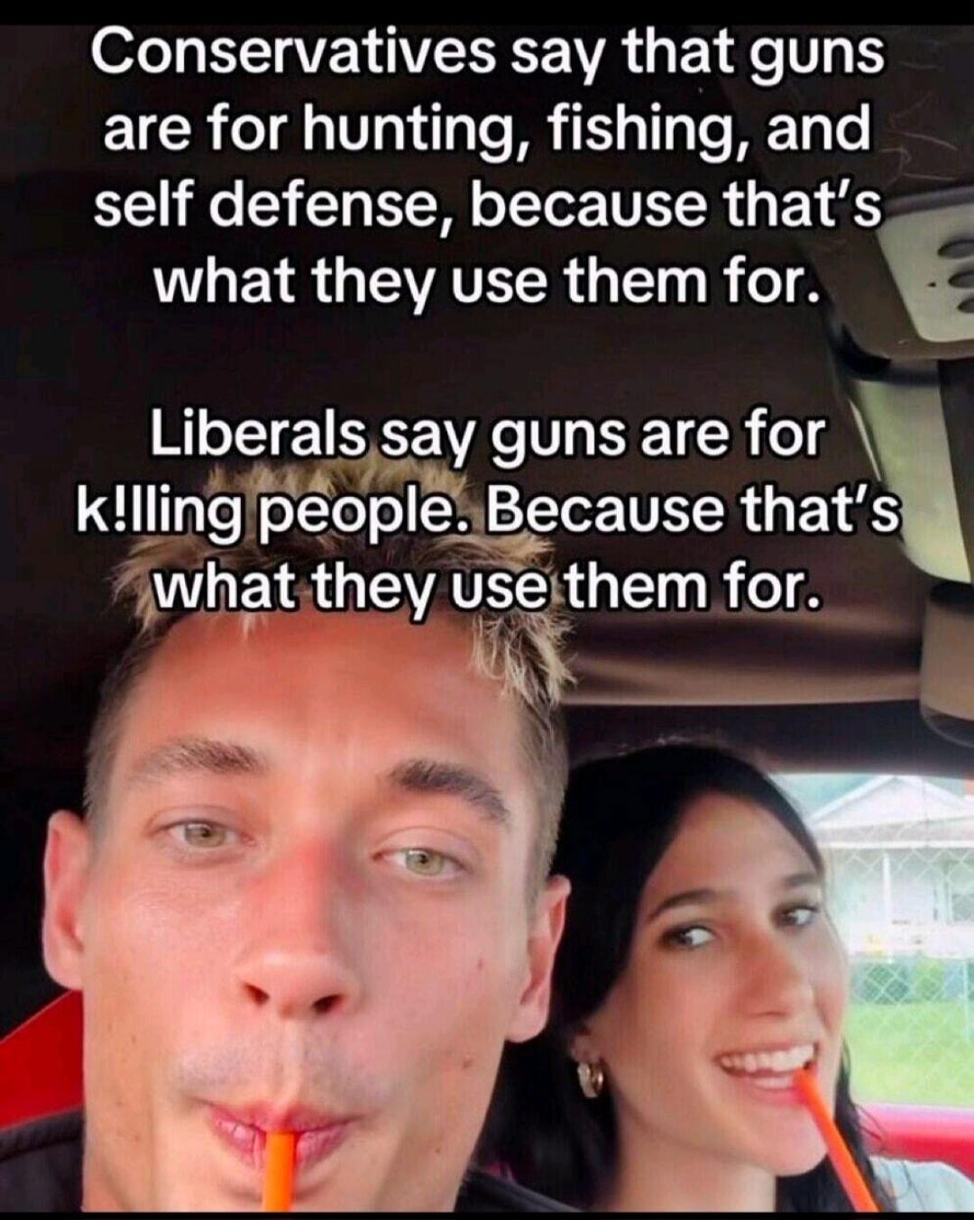 Conservatives say that guns are for hunting, fishing, and self defense, because that's what they use them for. Liberals say guns are for k!lling people. Because that's what they use them for.