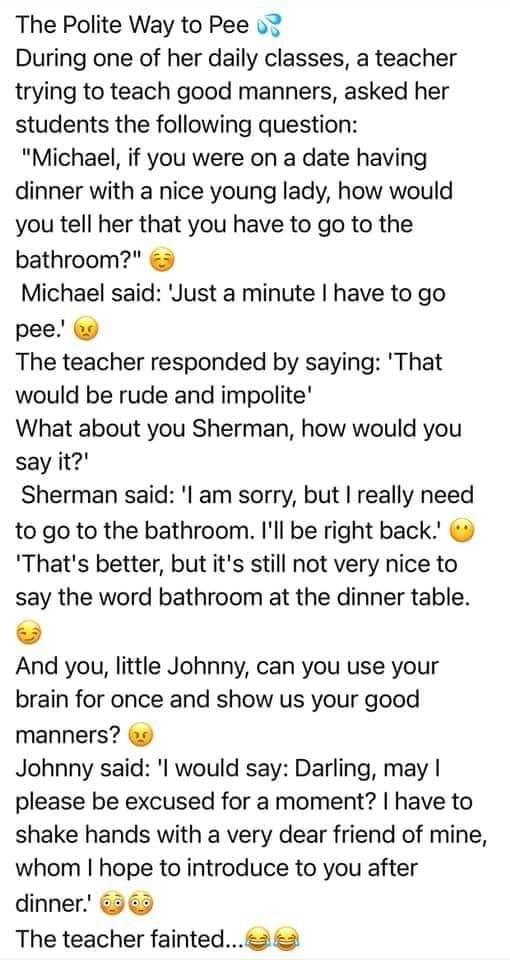 The Polite Way to Pee o7 During one of her daily classes a teacher trying to teach good manners asked her students the following question Michael if you were on a date having dinner with a nice young lady how would you tell her that you have to go to the bathroom Michael said Just a minute have to go pee The teacher responded by saying That would be rude and impolite What about you Sherman how wou