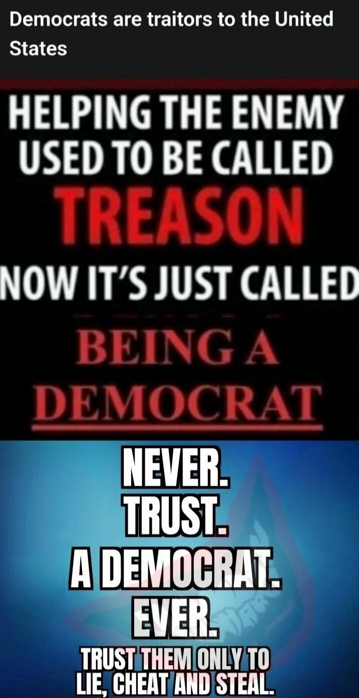 Democrats are traitors to the United States
HELPING THE ENEMY
USED TO BE CALLED TREASON
NOW IT’S JUST CALLED BEING A DEMOCRAT
NEVER. TRUST. A DEMOCRAT. EVER. TRUST THEM ONLY TO LIE, CHEAT AND STEAL.
